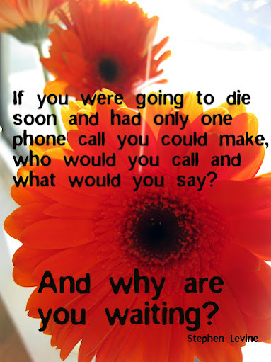 If you were going to die soon and you only had one phone call to make, who would you call and what would you say?  What are you waiting for?